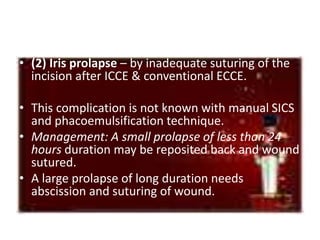 • (2) Iris prolapse – by inadequate suturing of the
incision after ICCE & conventional ECCE.
• This complication is not known with manual SICS
and phacoemulsification technique.
• Management: A small prolapse of less than 24
hours duration may be reposited back and wound
sutured.
• A large prolapse of long duration needs
abscission and suturing of wound.
 