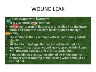 WOUND LEAK
It Is associated with hypotony.
It is diagnosed by Seidel's test.
• In this test, a drop of fluorescein is instilled into the lower
fornix and patient is asked to blink to spread the dye
evenly.
• The incision is then examined with slit lamp using cobalt-
blue filter.
• At the site of leakage, fluorescein will be diluted by
aqueous. In most cases wound leak is cured within 4 days
with pressure bandage and oral acetazolamide.
• If the condition persists, injection of air in the anterior
chamber and resuturing of the leaking wound should be
carried out.
 