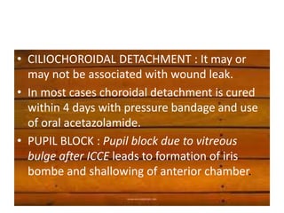 • CILIOCHOROIDAL DETACHMENT : It may or
may not be associated with wound leak.
• In most cases choroidal detachment is cured
within 4 days with pressure bandage and use
of oral acetazolamide.
• PUPIL BLOCK : Pupil block due to vitreous
bulge after ICCE leads to formation of iris
bombe and shallowing of anterior chamber.
 
