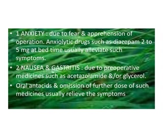 • 1 ANXIETY : due to fear & apprehension of
operation. Anxiolytic drugs such as diazepam 2 to
5 mg at bed time usually alleviate such
symptoms.
• 2 NAUSEA & GASTRITIS : due to preoperative
medicines such as acetazolamide &/or glycerol.
• Oral antacids & omission of further dose of such
medicines usually relieve the symptoms
 