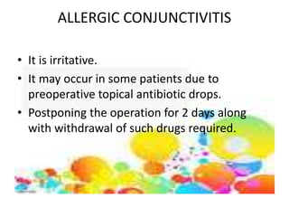 ALLERGIC CONJUNCTIVITIS
• It is irritative.
• It may occur in some patients due to
preoperative topical antibiotic drops.
• Postponing the operation for 2 days along
with withdrawal of such drugs required.
 