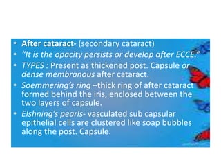 • After cataract- (secondary cataract)
• “It is the opacity persists or develop after ECCE.”
• TYPES : Present as thickened post. Capsule or
dense membranous after cataract.
• Soemmering’s ring –thick ring of after cataract
formed behind the iris, enclosed between the
two layers of capsule.
• Elshning’s pearls- vasculated sub capsular
epithelial cells are clustered like soap bubbles
along the post. Capsule.
 