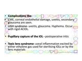 • Complications like-
• CME, corneal endothelial damage, uveitis, secondary
glaucoma are seen.
• UGH syndrome- uveitis, glaucoma. Hyphema. Occur
with rigid ACIOL.
• Pupillary capture of the IOL - postoperative iritis
• Toxic lens syndrome- uveal inflammation excited by
either ethylene gas used for sterilising IOLs or by the
lens materials
 