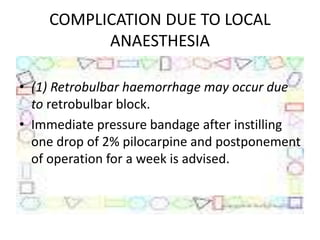 COMPLICATION DUE TO LOCAL
ANAESTHESIA
• (1) Retrobulbar haemorrhage may occur due
to retrobulbar block.
• Immediate pressure bandage after instilling
one drop of 2% pilocarpine and postponement
of operation for a week is advised.
 
