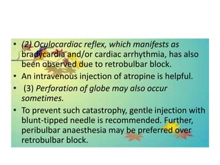 • (2) Oculocardiac reflex, which manifests as
bradycardia and/or cardiac arrhythmia, has also
been observed due to retrobulbar block.
• An intravenous injection of atropine is helpful.
• (3) Perforation of globe may also occur
sometimes.
• To prevent such catastrophy, gentle injection with
blunt-tipped needle is recommended. Further,
peribulbar anaesthesia may be preferred over
retrobulbar block.
 