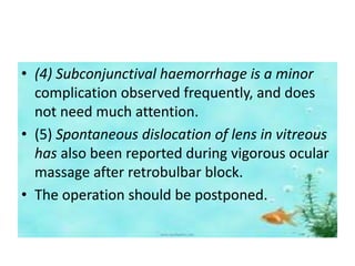 • (4) Subconjunctival haemorrhage is a minor
complication observed frequently, and does
not need much attention.
• (5) Spontaneous dislocation of lens in vitreous
has also been reported during vigorous ocular
massage after retrobulbar block.
• The operation should be postponed.
 