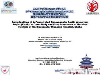 XXVIII World Congress of the IUA
14th Chinese Capital Vascular Symposium (CCVS)
第28届国际血管联盟世界大会
暨第十四届中国首都血管学术论坛
Host: International Union of Angiology
Organizer: Xuanwu Hospital Capital Medical University
主办: 国际血管联盟
承办: 首都医科大学宣武医院
Complications of A Fenestrated Endovascular Aortic Aneurysm
Repair (EVAR): A Case Study and First Experience of National
Institute of Cardiovascular Diseases Hospital, Dhaka
DR. MOHAMMAD MOYNUL ISLAM
Registrar, Dept of Vascular Surgery
National Institute of Cardiovascular Diseases Hospital (NICVD)
Dhaka, Bangladesh
E-Mail: moyn97@yahoo.com
Contact: +8801726390640
 