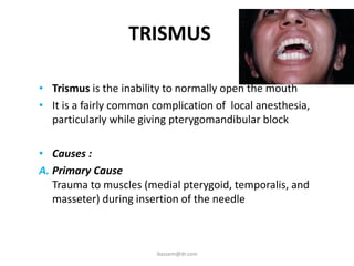 TRISMUS
• Trismus is the inability to normally open the mouth
• It is a fairly common complication of local anesthesia,
particularly while giving pterygomandibular block
• Causes :
A. Primary Cause
Trauma to muscles (medial pterygoid, temporalis, and
masseter) during insertion of the needle
ikassem@dr.com
 