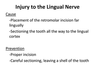 Injury to the Lingual Nerve
Cause
-Placement of the retromolar incision far
lingually
-Sectioning the tooth all the way to the lingual
cortex
Prevention
-Proper incision
-Careful sectioning, leaving a shell of the tooth
 