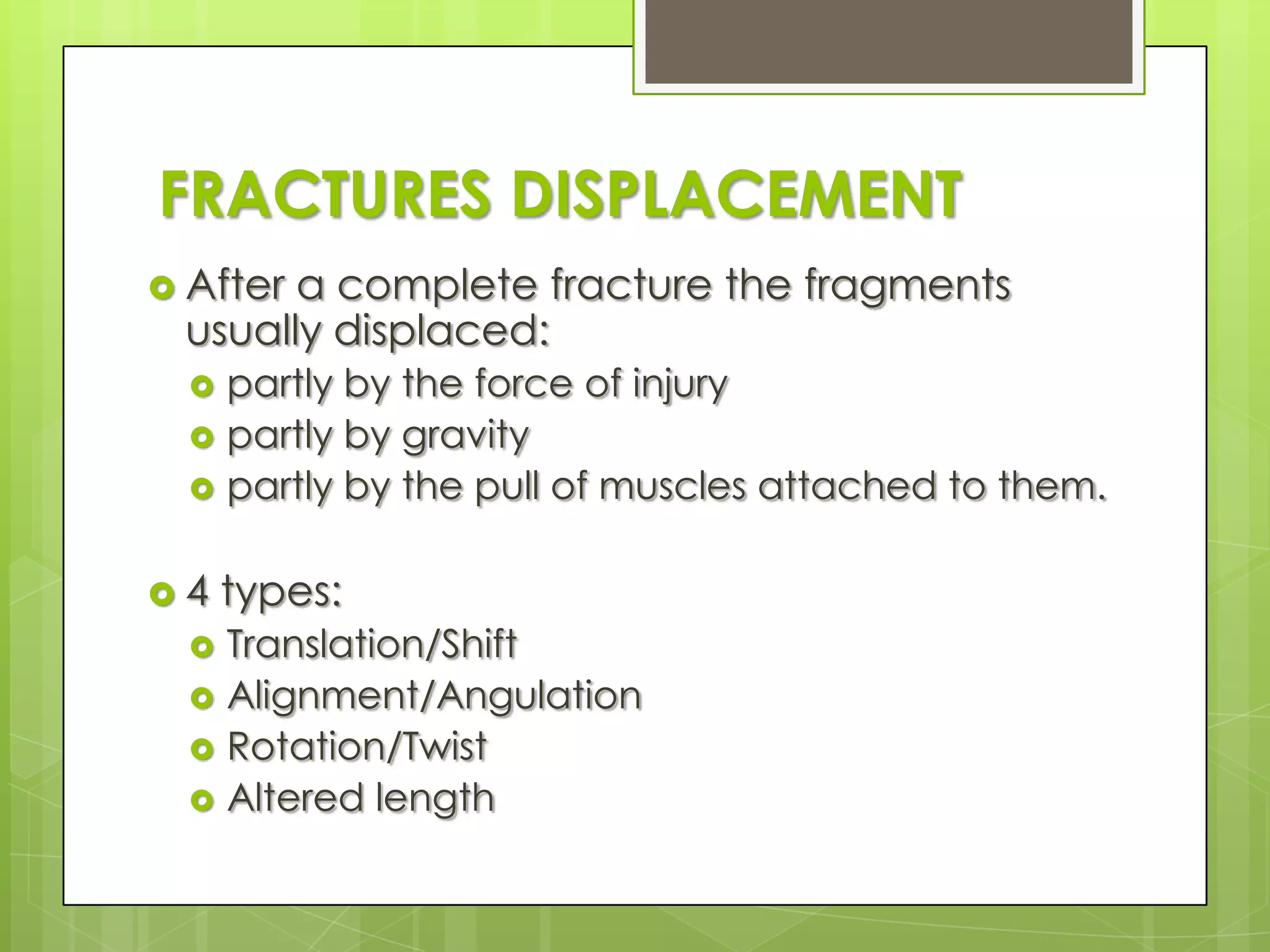 FRACTURES DISPLACEMENTAfter a complete fracture the fragments usually displaced:partly by the force of injurypartly by gravitypartly by the pull of muscles attached to them.4 types: Translation/ShiftAlignment/AngulationRotation/TwistAltered length