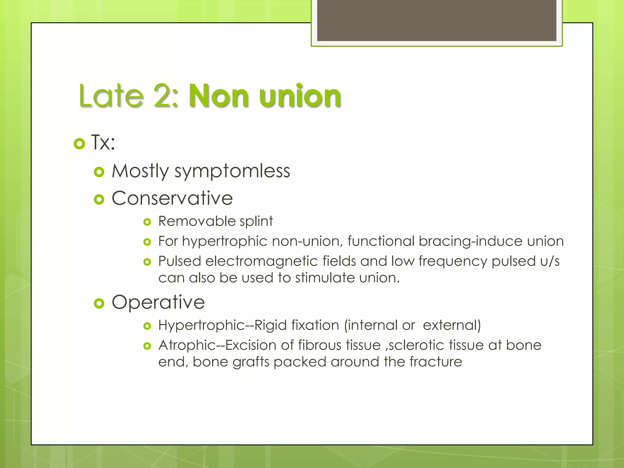 Tx: conservative and operativeEliminate possible causes of delayPromote healingImmobilization should be sufficient to prevent movement at # site(cast / internal fixation)Not to neglect # loading so, encourage muscle exercise and weight bearing in the cast/braceOperation> 6 mths & no signs of callus formationInternal fixation and bone graffting(operation-least possible damage to the soft tissue)Late 1: DELAYED UNION	