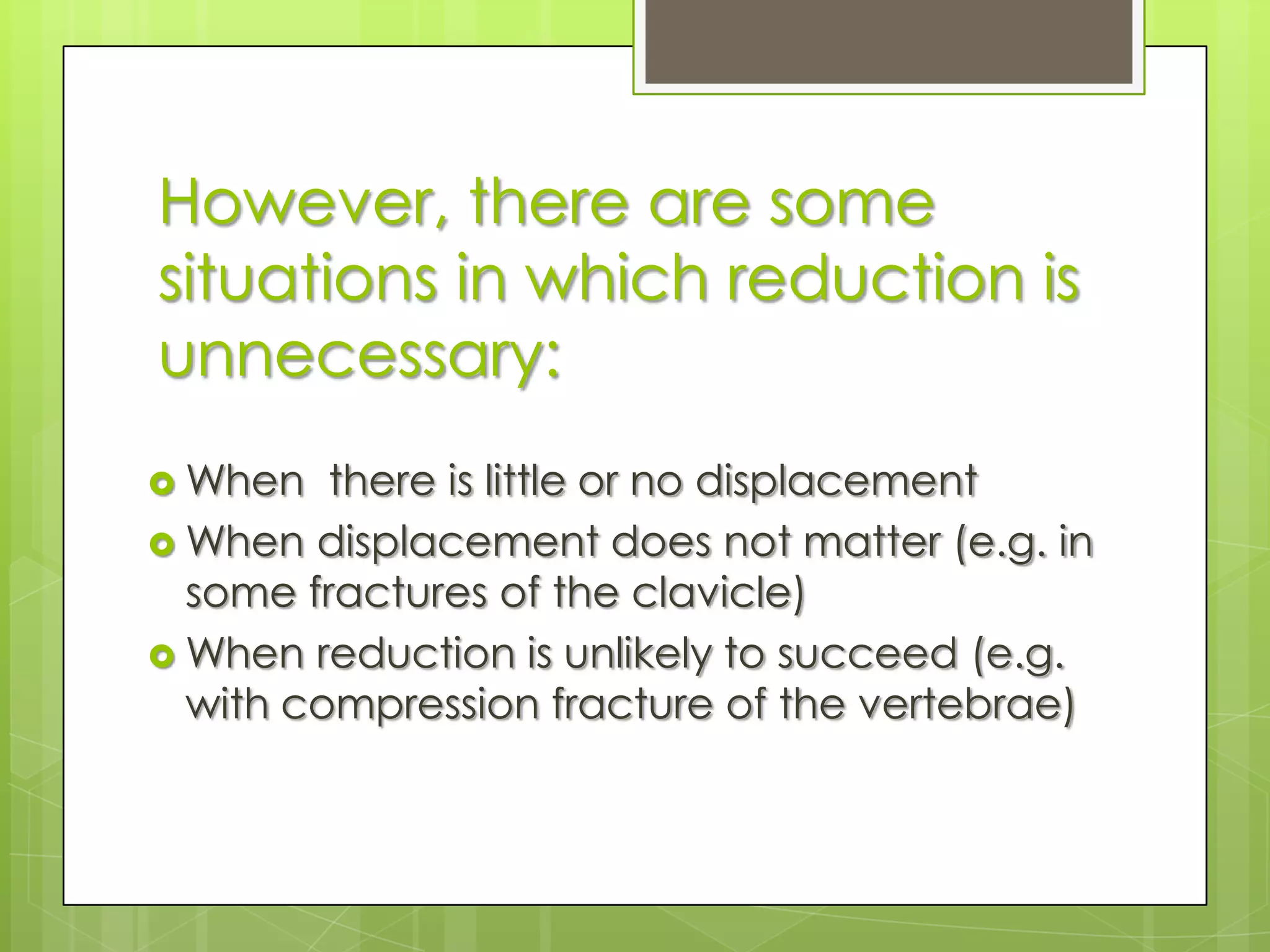 However, there are some situations in which reduction is unnecessary:When  there is little or no displacementWhen displacement does not matter (e.g. in some fractures of the clavicle)When reduction is unlikely to succeed (e.g. with compression fracture of the vertebrae) 
