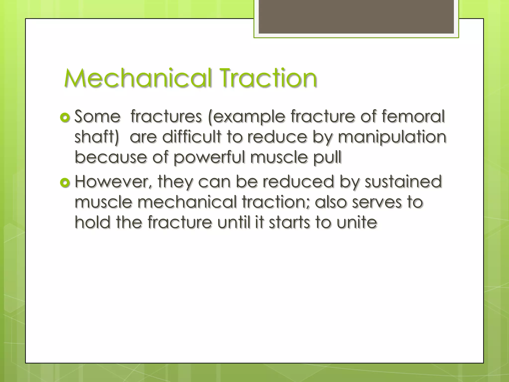 Mechanical TractionSome  fractures (example fracture of femoral shaft)  are difficult to reduce by manipulation  because of powerful muscle pullHowever, they can be reduced by sustained muscle mechanical traction; also serves to hold the fracture until it starts to unite