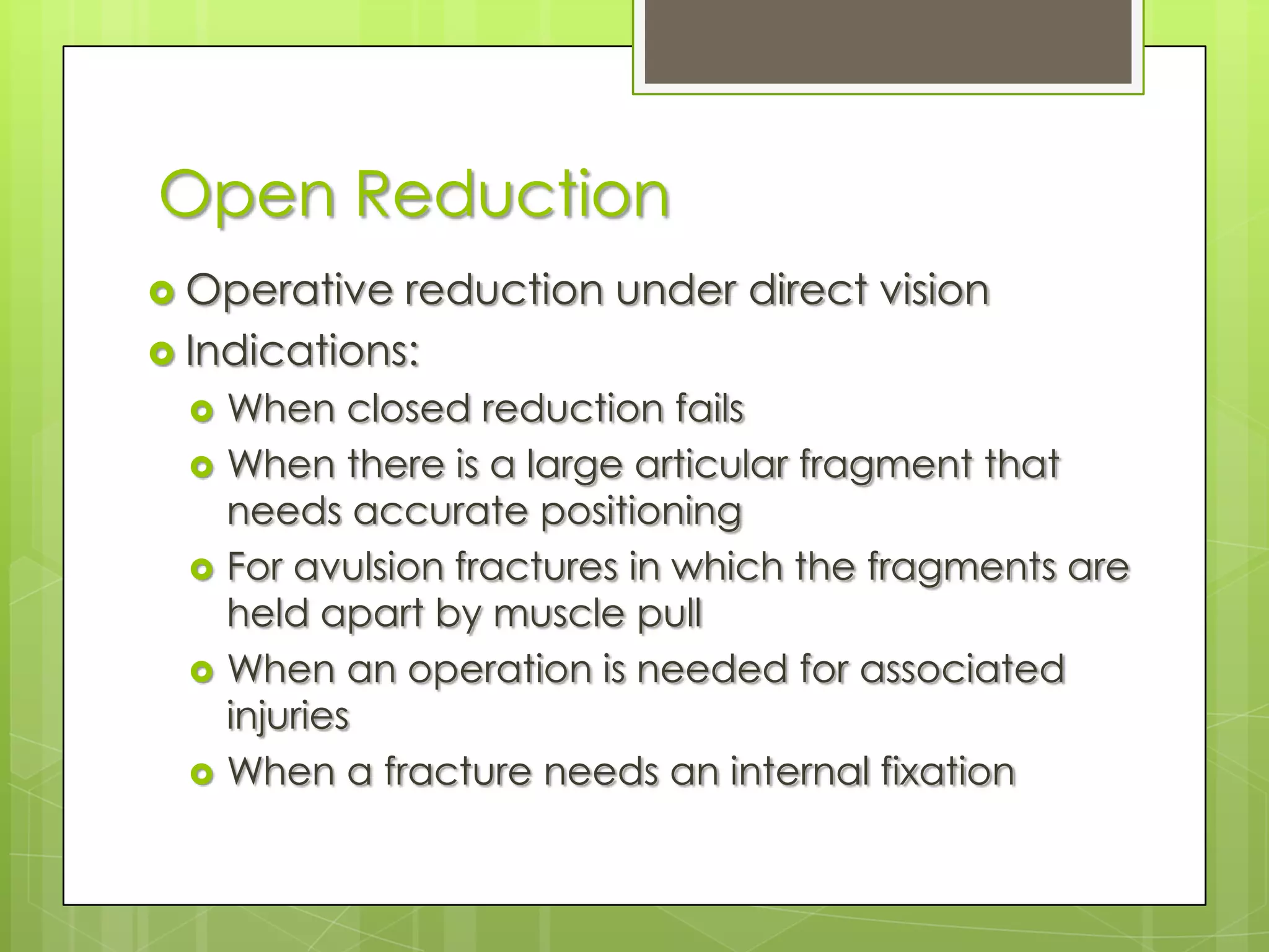 Open ReductionOperative reduction under direct visionIndications:When closed reduction failsWhen there is a large articular fragment that needs accurate positioningFor avulsion fractures in which the fragments are held apart by muscle pullWhen an operation is needed for associated injuriesWhen a fracture needs an internal fixation