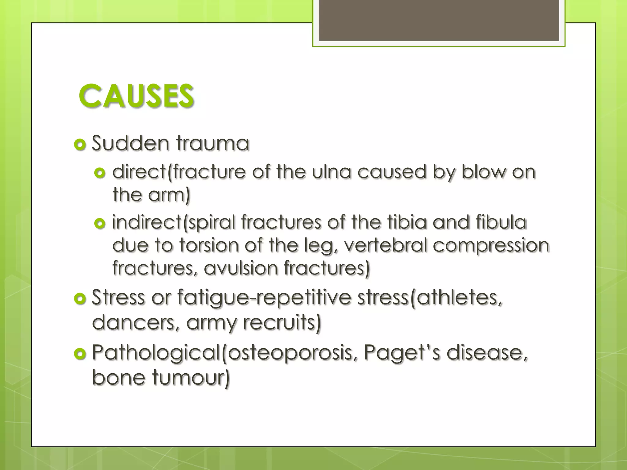 CAUSESSudden traumadirect(fracture of the ulna caused by blow on the arm)indirect(spiral fractures of the tibia and fibula due to torsion of the leg, vertebral compression fractures, avulsion fractures)Stress or fatigue-repetitive stress(athletes, dancers, army recruits)Pathological(osteoporosis, Paget’s disease, bone tumour)