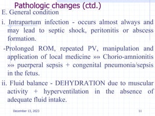 Pathologic changes (ctd.)
E. General condition
i. Intrapartum infection - occurs almost always and
may lead to septic shock, peritonitis or abscess
formation.
-Prolonged ROM, repeated PV, manipulation and
application of local medicine »» Chorio-amnionitis
»» puerperal sepsis + congenital pneumonia/sepsis
in the fetus.
ii. Fluid balance - DEHYDRATION due to muscular
activity + hyperventilation in the absence of
adequate fluid intake.
11
December 13, 2023
 