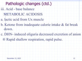 Pathologic changes (ctd.)
iii. Acid - base balance
METABOLIC ACIDOSIS
a. lactic acid from Ux muscle
b. Ketone from inadequate calorie intake & fat break
down.
c. DHN- induced oliguria decreased excretion of anion
® Rapid shallow respiration, rapid pulse.
12
December 13, 2023
 