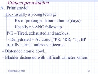Clinical presentation
A. Primigravid
Hx - usually a young teenage
- Hx of prolonged labor at home (days).
- Usually no ANC follow up
P/E – Tired, exhausted and anxious.
- Dehydrated + Acidotic [^PR, ^RR, ^T], BP
usually normal unless septicemic.
- Distended atonic bowl.
- Bladder distended with difficult catheterization.
13
December 13, 2023
 