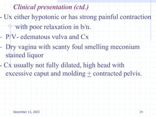 Clinical presentation (ctd.)
- Ux either hypotonic or has strong painful contraction
with poor relaxation in b/n.
- P/V- edematous vulva and Cx
- Dry vagina with scanty foul smelling meconium
stained liquor
- Cx usually not fully dilated, high head with
excessive caput and molding + contracted pelvis.
14
December 13, 2023
 
