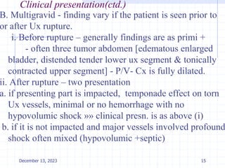 Clinical presentation(ctd.)
B. Multigravid - finding vary if the patient is seen prior to
or after Ux rupture.
i. Before rupture – generally findings are as primi +
- often three tumor abdomen [edematous enlarged
bladder, distended tender lower ux segment & tonically
contracted upper segment] - P/V- Cx is fully dilated.
ii. After rupture – two presentation
a. if presenting part is impacted, temponade effect on torn
Ux vessels, minimal or no hemorrhage with no
hypovolumic shock »» clinical presn. is as above (i)
b. if it is not impacted and major vessels involved profound
shock often mixed (hypovolumic +septic)
15
December 13, 2023
 