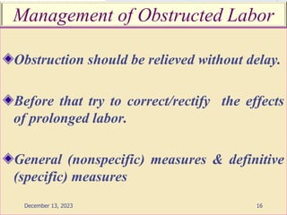 Management of Obstructed Labor
Obstruction should be relieved without delay.
Before that try to correct/rectify the effects
of prolonged labor.
General (nonspecific) measures & definitive
(specific) measures
16
December 13, 2023
 