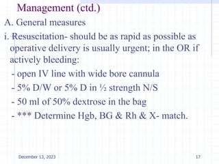Management (ctd.)
A. General measures
i. Resuscitation- should be as rapid as possible as
operative delivery is usually urgent; in the OR if
actively bleeding:
- open IV line with wide bore cannula
- 5% D/W or 5% D in ½ strength N/S
- 50 ml of 50% dextrose in the bag
- *** Determine Hgb, BG & Rh & X- match.
17
December 13, 2023
 