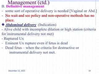 Management (ctd.)
B. Definitive management
- some sort of operative delivery is needed [Vaginal or Abd.]
- No wait and see policy and non-operative methods has no
place.
Abdominal delivery (Indication)
- Alive child with incomplete dilation or high station (criteria
for instrumental delivery not met)
- Ruptured Ux
- Eminent Ux rupture even if fetus is dead
- Dead fetus – when the criteria for destructive or
instrumental delivery not met.
19
December 13, 2023
 