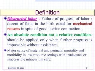 Definition
Obstructed labor - Failure of progress of labor /
decent of fetus in the birth canal for mechanical
reasons in spite of good uterine contraction.
An absolute condition not a relative condition-
should be applied only when further progress is
impossible without assistance.
Major cause of maternal and perinatal mortality and
morbidity in low-resource settings with inadequate or
inaccessible intrapartum care.
2
December 13, 2023
 
