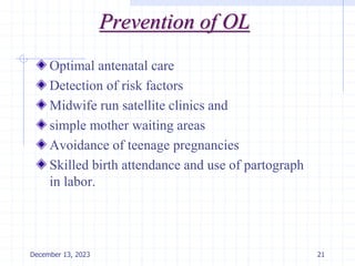 Prevention of OL
Optimal antenatal care
Detection of risk factors
Midwife run satellite clinics and
simple mother waiting areas
Avoidance of teenage pregnancies
Skilled birth attendance and use of partograph
in labor.
21
December 13, 2023
 