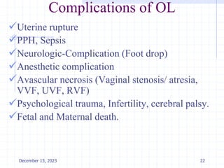 Complications of OL
Uterine rupture
PPH, Sepsis
Neurologic-Complication (Foot drop)
Anesthetic complication
Avascular necrosis (Vaginal stenosis/ atresia,
VVF, UVF, RVF)
Psychological trauma, Infertility, cerebral palsy.
Fetal and Maternal death.
22
December 13, 2023
 