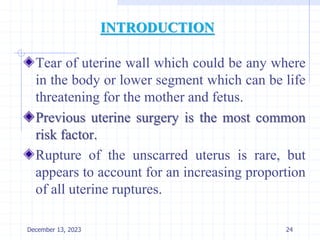 INTRODUCTION
Tear of uterine wall which could be any where
in the body or lower segment which can be life
threatening for the mother and fetus.
Previous uterine surgery is the most common
risk factor.
Rupture of the unscarred uterus is rare, but
appears to account for an increasing proportion
of all uterine ruptures.
24
December 13, 2023
 