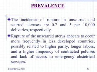 PREVALENCE
The incidence of rupture in unscarred and
scarred uteruses are 0.7 and 5 per 10,000
deliveries, respectively.
Rupture of the unscarred uterus appears to occur
more frequently in less developed countries,
possibly related to higher parity, longer labors,
and a higher frequency of contracted pelvises
and lack of access to emergency obstetrical
services.
26
December 13, 2023
 