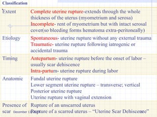 .
Classification
Extent Complete uterine rupture-extends through the whole
thickness of the uterus (myometrium and serosa)
Incomplete- rent of myometrium but with intact serosal
cover(so bleeding forms hematoma extra-peritoneally)
Etiology Spontaneous- uterine rupture without any external trauma
Traumatic- uterine rupture following iatrogenic or
accidental trauma
Timing Antepartum- uterine rupture before the onset of labor –
usually scar dehiscence
Intra-partum- uterine rupture during labor
Anatomic Fundal uterine rupture
Lower segment uterine rupture – transverse; vertical
Posterior uterine rupture
Uterine rupture with vaginal extension
Presence of
scar
Rupture of an unscarred uterus
Rupture of a scarred uterus – “Uterine Scar Dehiscence”
December 13, 2023 27
 