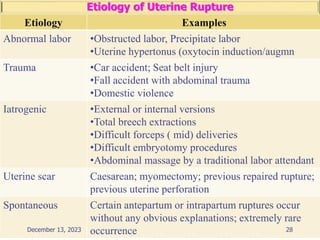 Etiology of Uterine Rupture
Etiology Examples
Abnormal labor •Obstructed labor, Precipitate labor
•Uterine hypertonus (oxytocin induction/augmn
Trauma •Car accident; Seat belt injury
•Fall accident with abdominal trauma
•Domestic violence
Iatrogenic •External or internal versions
•Total breech extractions
•Difficult forceps ( mid) deliveries
•Difficult embryotomy procedures
•Abdominal massage by a traditional labor attendant
Uterine scar Caesarean; myomectomy; previous repaired rupture;
previous uterine perforation
Spontaneous Certain antepartum or intrapartum ruptures occur
without any obvious explanations; extremely rare
occurrence 28
December 13, 2023
 