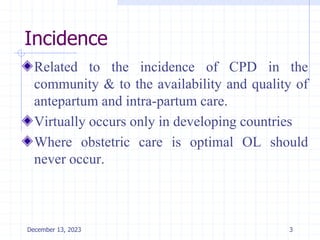Incidence
Related to the incidence of CPD in the
community & to the availability and quality of
antepartum and intra-partum care.
Virtually occurs only in developing countries
Where obstetric care is optimal OL should
never occur.
3
December 13, 2023
 