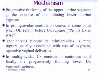 Mechanism
Progressive thickning of the upper uterine segment
at the expense of the thinning lower uterine
segment
In primigravidas contraction ceases at some point
when OL sets in before Ux rupture [“Primis Ux is
wise”]
spontaneous rupture in primigravidas is rare;
rupture usually associated with use of oxytocin,
operative vaginal deliveries.
In multigravidas Ux contraction continues until
finally the progressively thinning lower Ux
segment ruptures.
30
December 13, 2023
 