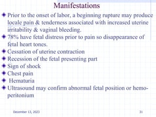 Manifestations
Prior to the onset of labor, a beginning rupture may produce
locale pain & tenderness associated with increased uterine
irritability & vaginal bleeding.
78% have fetal distress prior to pain so disappearance of
fetal heart tones.
Cessation of uterine contraction
Recession of the fetal presenting part
Sign of shock
Chest pain
Hematuria
Ultrasound may confirm abnormal fetal position or hemo-
peritonium
December 13, 2023 31
 