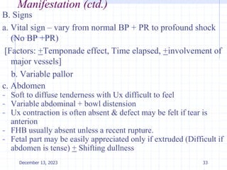 Manifestation (ctd.)
B. Signs
a. Vital sign – vary from normal BP + PR to profound shock
(No BP +PR)
[Factors: +Temponade effect, Time elapsed, +involvement of
major vessels]
b. Variable pallor
c. Abdomen
- Soft to diffuse tenderness with Ux difficult to feel
- Variable abdominal + bowl distension
- Ux contraction is often absent & defect may be felt if tear is
anterion
- FHB usually absent unless a recent rupture.
- Fetal part may be easily appreciated only if extruded (Difficult if
abdomen is tense) + Shifting dullness
33
December 13, 2023
 