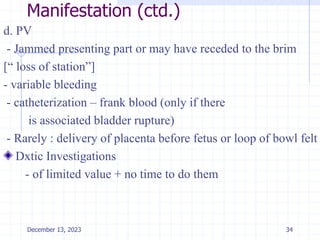 Manifestation (ctd.)
d. PV
- Jammed presenting part or may have receded to the brim
[“ loss of station”]
- variable bleeding
- catheterization – frank blood (only if there
is associated bladder rupture)
- Rarely : delivery of placenta before fetus or loop of bowl felt
Dxtic Investigations
- of limited value + no time to do them
34
December 13, 2023
 