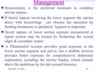 Management
Hysterectomy is the preferred treatment in complete
uterine rupture.
If lateral rupture involving the lower segment the uterine
artery with hemorrhage can obscure the operation by
forming hematoma so ipislateral legation is important
Occult rupture of lower uterine segment encountered at
repeat section may be treated by freshening the wound
edges & secondary reaper.
A Pfannenstiel incision provides good exposure to the
lower uterine segment and pelvis, but a midline incision
provides better exposure for comprehensive abdominal
exploration, including the uterine fundus, which extends
above the umbilicus by the late second trimester.
December 13, 2023 36
 