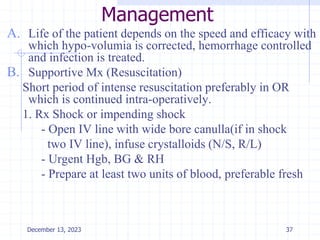 Management
A. Life of the patient depends on the speed and efficacy with
which hypo-volumia is corrected, hemorrhage controlled
and infection is treated.
B. Supportive Mx (Resuscitation)
Short period of intense resuscitation preferably in OR
which is continued intra-operatively.
1. Rx Shock or impending shock
- Open IV line with wide bore canulla(if in shock
two IV line), infuse crystalloids (N/S, R/L)
- Urgent Hgb, BG & RH
- Prepare at least two units of blood, preferable fresh
37
December 13, 2023
 