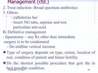 Management (ctd.)
2. Treat infection- Broad spectrum antibiotics
3. Others
- catheterize her
- Insert NG tube, aspirate and non
particulate anti-acid.
B. Definitive management
- laparatomy – any Rx other than immediate
surgery is to be condemned
- Do midline vertical incision
Type of surgery depends on type, extent, location of
tear, condition of patient and future fertility
Do the shortest possible procedure that gets the in
best possible condition. 38
December 13, 2023
 