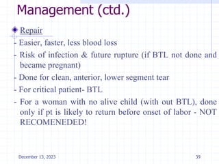 Management (ctd.)
Repair
- Easier, faster, less blood loss
- Risk of infection & future rupture (if BTL not done and
became pregnant)
- Done for clean, anterior, lower segment tear
- For critical patient- BTL
- For a woman with no alive child (with out BTL), done
only if pt is likely to return before onset of labor - NOT
RECOMENEDED!
39
December 13, 2023
 