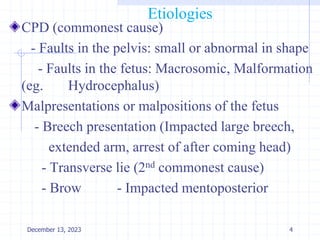 Etiologies
CPD (commonest cause)
- Faults in the pelvis: small or abnormal in shape
- Faults in the fetus: Macrosomic, Malformation
(eg. Hydrocephalus)
Malpresentations or malpositions of the fetus
- Breech presentation (Impacted large breech,
extended arm, arrest of after coming head)
- Transverse lie (2nd commonest cause)
- Brow - Impacted mentoposterior
4
December 13, 2023
 