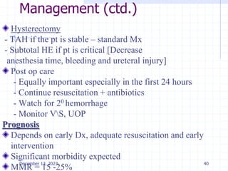 Management (ctd.)
Hysterectomy
- TAH if the pt is stable – standard Mx
- Subtotal HE if pt is critical [Decrease
anesthesia time, bleeding and ureteral injury]
Post op care
- Equally important especially in the first 24 hours
- Continue resuscitation + antibiotics
- Watch for 20 hemorrhage
- Monitor VS, UOP
Prognosis
Depends on early Dx, adequate resuscitation and early
intervention
Significant morbidity expected
MMR = 15 -25%
40
December 13, 2023
 