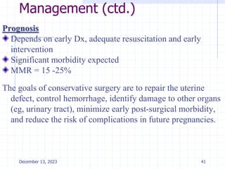 Management (ctd.)
Prognosis
Depends on early Dx, adequate resuscitation and early
intervention
Significant morbidity expected
MMR = 15 -25%
The goals of conservative surgery are to repair the uterine
defect, control hemorrhage, identify damage to other organs
(eg, urinary tract), minimize early post-surgical morbidity,
and reduce the risk of complications in future pregnancies.
41
December 13, 2023
 
