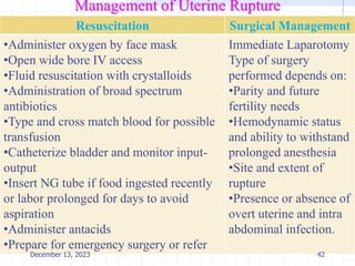 Management of Uterine Rupture
Resuscitation Surgical Management
•Administer oxygen by face mask
•Open wide bore IV access
•Fluid resuscitation with crystalloids
•Administration of broad spectrum
antibiotics
•Type and cross match blood for possible
transfusion
•Catheterize bladder and monitor input-
output
•Insert NG tube if food ingested recently
or labor prolonged for days to avoid
aspiration
•Administer antacids
•Prepare for emergency surgery or refer
Immediate Laparotomy
Type of surgery
performed depends on:
•Parity and future
fertility needs
•Hemodynamic status
and ability to withstand
prolonged anesthesia
•Site and extent of
rupture
•Presence or absence of
overt uterine and intra
abdominal infection.
42
December 13, 2023
 