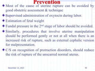 Prevention
Most of the cause of uterine rupture can be avoided by
good obstetric assessment & technique
Supervised administration of oxytocin during labor.
Estimation of fetal weight
Fundal pressure in the 2nd stage of labor should be avoided.
Similarly, procedures that involve uterine manipulation
should be performed gently or not at all when there is an
increased risk of rupture, such as external cephalic version
for malpresentation.
C/S on recognition of protraction disorders, should reduce
the risk of rupture of the unscarred normal uterus.
December 13, 2023 45
 