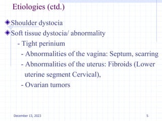 Etiologies (ctd.)
Shoulder dystocia
Soft tissue dystocia/ abnormality
- Tight perinium
- Abnormalities of the vagina: Septum, scarring
- Abnormalities of the uterus: Fibroids (Lower
uterine segment Cervical),
- Ovarian tumors
5
December 13, 2023
 