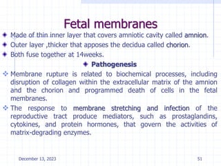 Fetal membranes
Made of thin inner layer that covers amniotic cavity called amnion.
Outer layer ,thicker that apposes the decidua called chorion.
Both fuse together at 14weeks.
Pathogenesis
 Membrane rupture is related to biochemical processes, including
disruption of collagen within the extracellular matrix of the amnion
and the chorion and programmed death of cells in the fetal
membranes.
 The response to membrane stretching and infection of the
reproductive tract produce mediators, such as prostaglandins,
cytokines, and protein hormones, that govern the activities of
matrix-degrading enzymes.
December 13, 2023 51
 